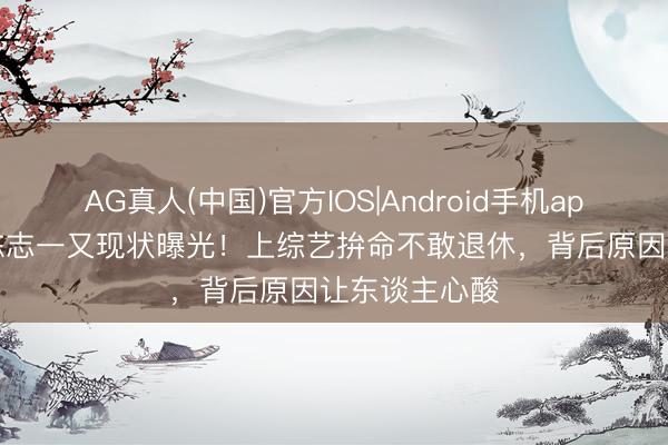 AG真人(中国)官方IOS|Android手机app下载 55岁陈志一又现状曝光！上综艺拚命不敢退休，背后原因让东谈主心酸