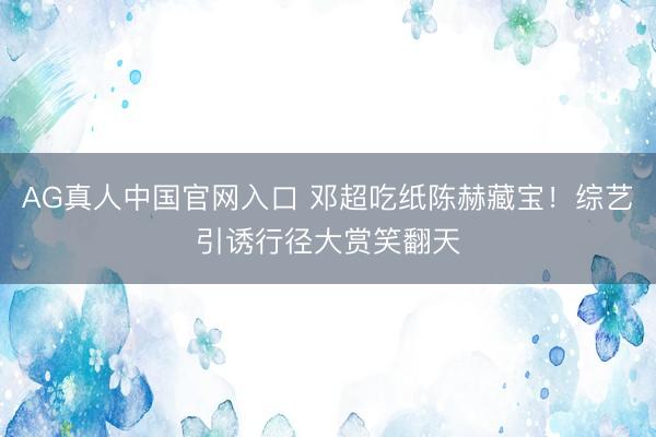 AG真人中国官网入口 邓超吃纸陈赫藏宝！综艺引诱行径大赏笑翻天