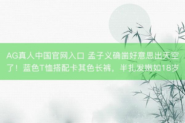 AG真人中国官网入口 孟子义确凿好意思出天空了！蓝色T恤搭配卡其色长裤，半扎发嫩如18岁