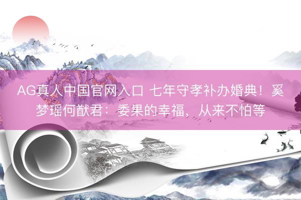 AG真人中国官网入口 七年守孝补办婚典！奚梦瑶何猷君：委果的幸福，从来不怕等