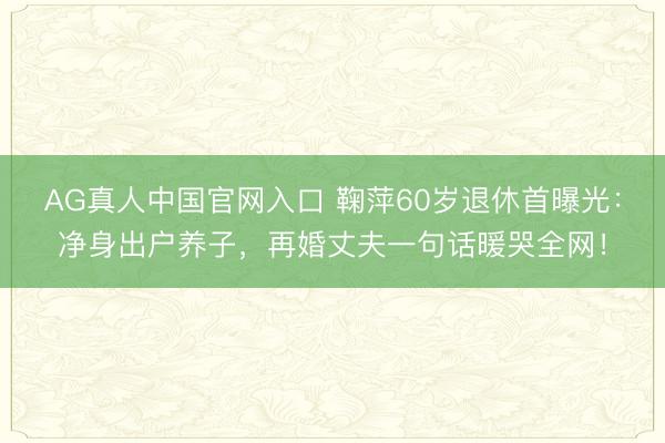 AG真人中国官网入口 鞠萍60岁退休首曝光:净身出户养子,再婚丈夫一句话暖哭全网!