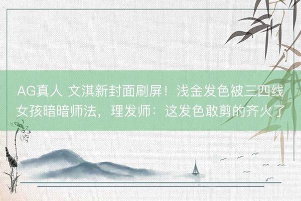 AG真人 文淇新封面刷屏！浅金发色被三四线女孩暗暗师法，理发师：这发色敢剪的齐火了