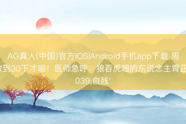 AG真人(中国)官方IOS|Android手机app下载 周迅面馆数到30下才咽！医师急呼：狼吞虎咽的东说念主胃正在'自残'