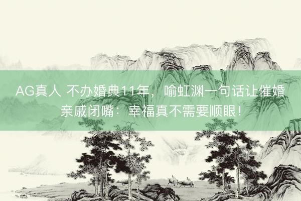 AG真人 不办婚典11年，喻虹渊一句话让催婚亲戚闭嘴：幸福真不需要顺眼！