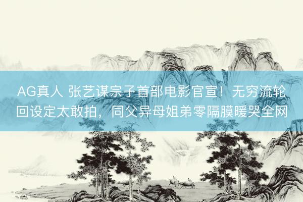 AG真人 张艺谋宗子首部电影官宣！无穷流轮回设定太敢拍，同父异母姐弟零隔膜暖哭全网
