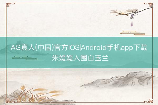 AG真人(中国)官方IOS|Android手机app下载 朱媛媛入围白玉兰