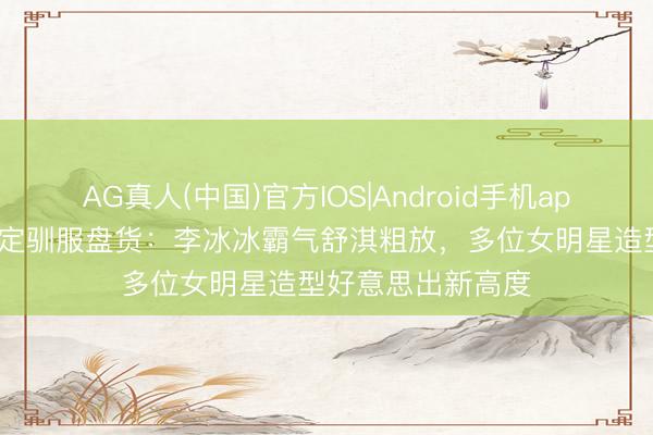 AG真人(中国)官方IOS|Android手机app下载 5月明星高定驯服盘货：李冰冰霸气舒淇粗放，多位女明星造型好意思出新高度