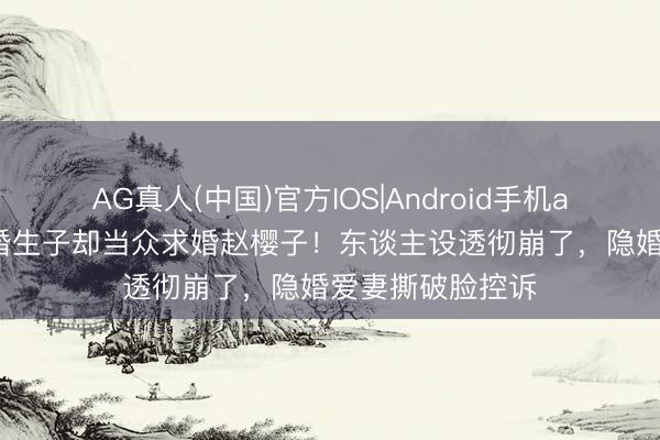 AG真人(中国)官方IOS|Android手机app下载 蒋毅隐婚生子却当众求婚赵樱子！东谈主设透彻崩了，隐婚爱妻撕破脸控诉