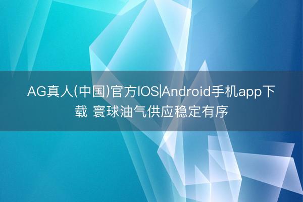 AG真人(中国)官方IOS|Android手机app下载 寰球油气供应稳定有序