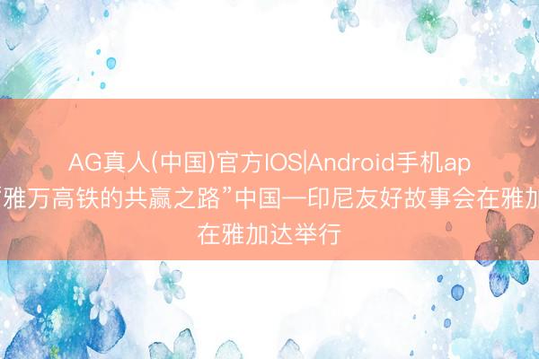 AG真人(中国)官方IOS|Android手机app下载 “雅万高铁的共赢之路”中国—印尼友好故事会在雅加达举行