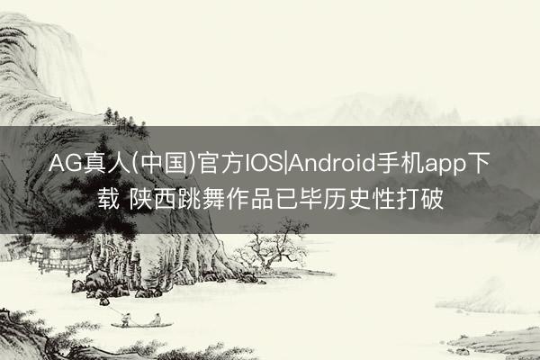 AG真人(中国)官方IOS|Android手机app下载 陕西跳舞作品已毕历史性打破