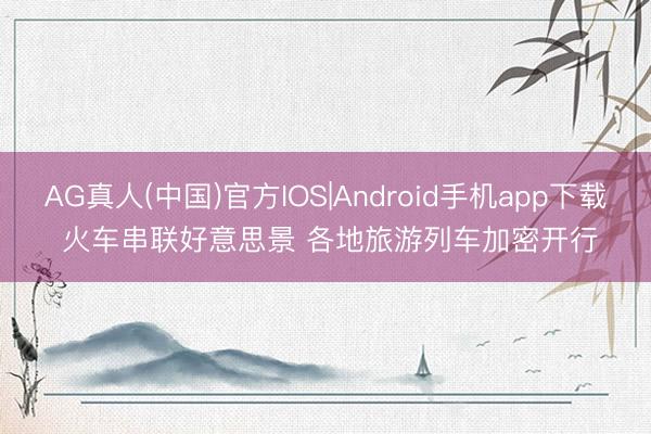 AG真人(中国)官方IOS|Android手机app下载 火车串联好意思景 各地旅游列车加密开行