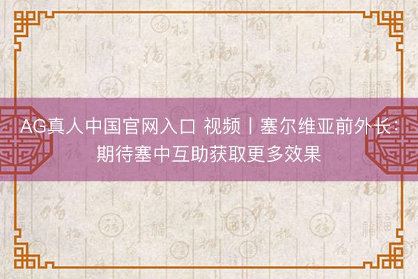 AG真人中国官网入口 视频丨塞尔维亚前外长:期待塞中互助获取更多效果
