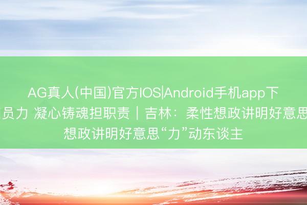 AG真人(中国)官方IOS|Android手机app下载 想政引颈团员力 凝心铸魂担职责｜吉林：柔性想政讲明好意思“力”动东谈主
