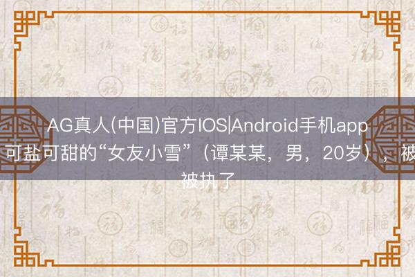 AG真人(中国)官方IOS|Android手机app下载 可盐可甜的“女友小雪”（谭某某，男，20岁），被执了