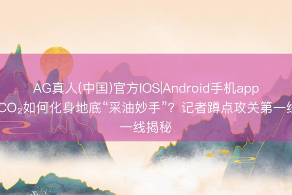 AG真人(中国)官方IOS|Android手机app下载 CO₂如何化身地底“采油妙手”？记者蹲点攻关第一线揭秘