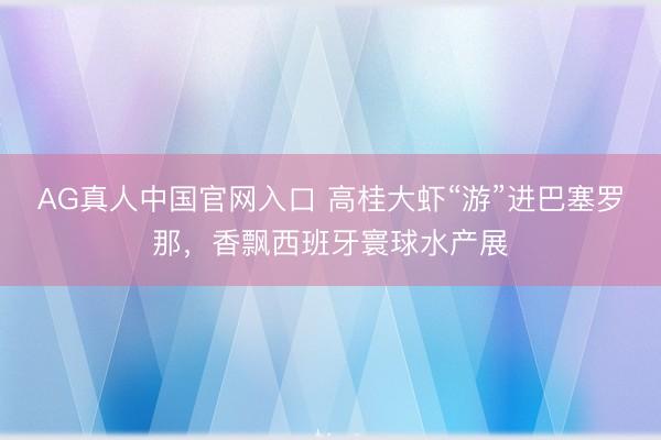 AG真人中国官网入口 高桂大虾“游”进巴塞罗那，香飘西班牙寰球水产展