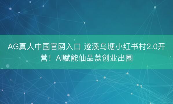 AG真人中国官网入口 遂溪乌塘小红书村2.0开营！AI赋能仙品荔创业出圈