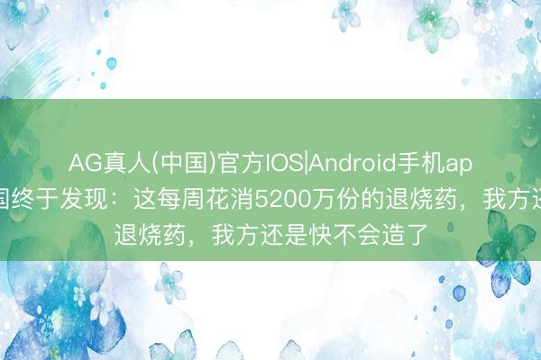 AG真人(中国)官方IOS|Android手机app下载 好意思国终于发现：这每周花消5200万份的退烧药，我方还是快不会造了