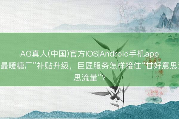 AG真人(中国)官方IOS|Android手机app下载 “最暖糖厂”补贴升级，巨匠服务怎样接住“甘好意思流量”？