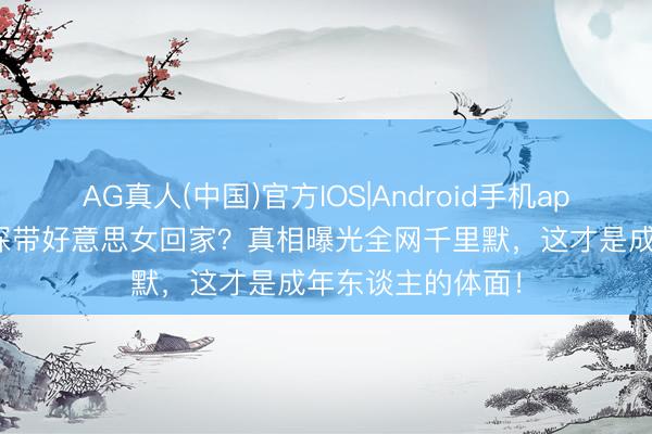 AG真人(中国)官方IOS|Android手机app下载 都想钧夜深带好意思女回家？真相曝光全网千里默，这才是成年东谈主的体面！