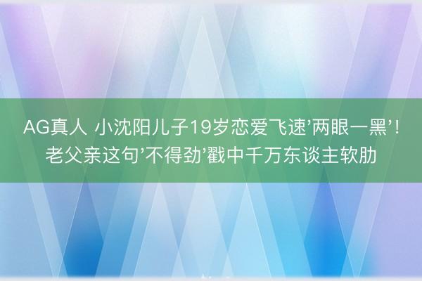 AG真人 小沈阳儿子19岁恋爱飞速'两眼一黑'！老父亲这句'不得劲'戳中千万东谈主软肋