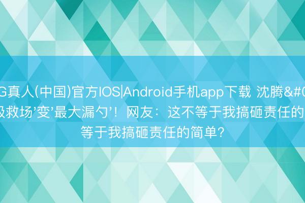 AG真人(中国)官方IOS|Android手机app下载 沈腾'神级救场'变'最大漏勺'！网友：这不等于我搞砸责任的简单？