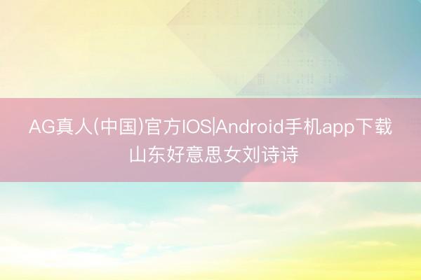 AG真人(中国)官方IOS|Android手机app下载 山东好意思女刘诗诗