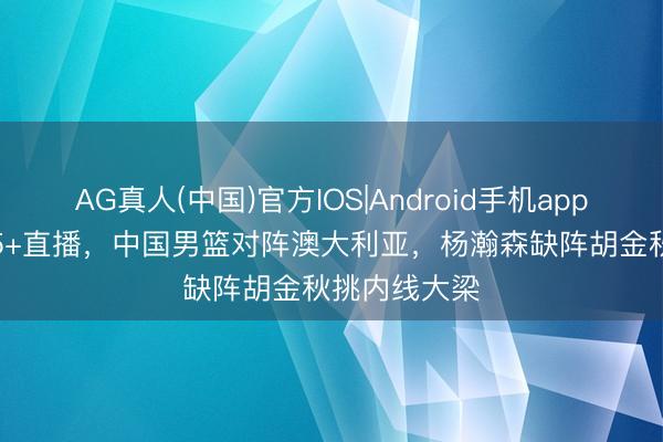 AG真人(中国)官方IOS|Android手机app下载 CCTV5+直播，中国男篮对阵澳大利亚，杨瀚森缺阵胡金秋挑内线大梁