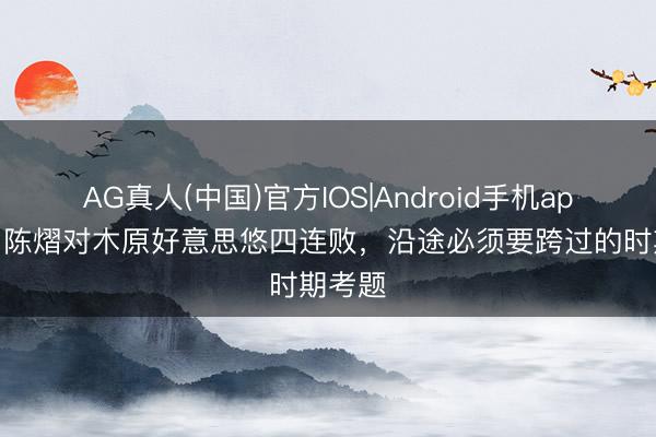 AG真人(中国)官方IOS|Android手机app下载 陈熠对木原好意思悠四连败，沿途必须要跨过的时期考题