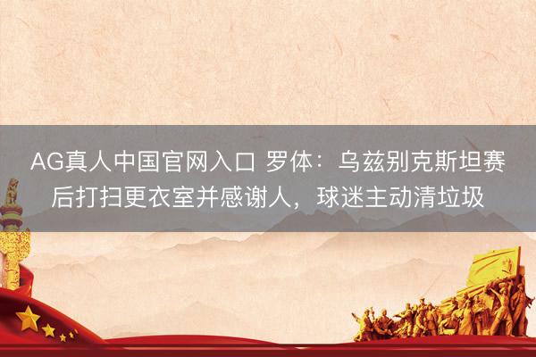 AG真人中国官网入口 罗体：乌兹别克斯坦赛后打扫更衣室并感谢人，球迷主动清垃圾