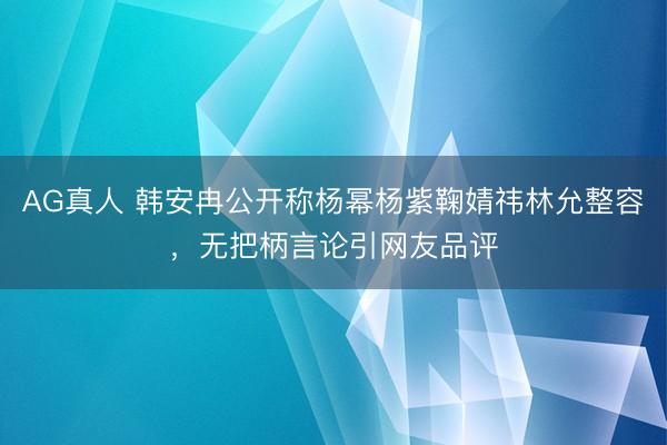 AG真人 韩安冉公开称杨幂杨紫鞠婧祎林允整容,无把柄言论引网友品评