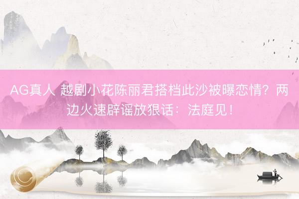 AG真人 越剧小花陈丽君搭档此沙被曝恋情?两边火速辟谣放狠话:法庭见!